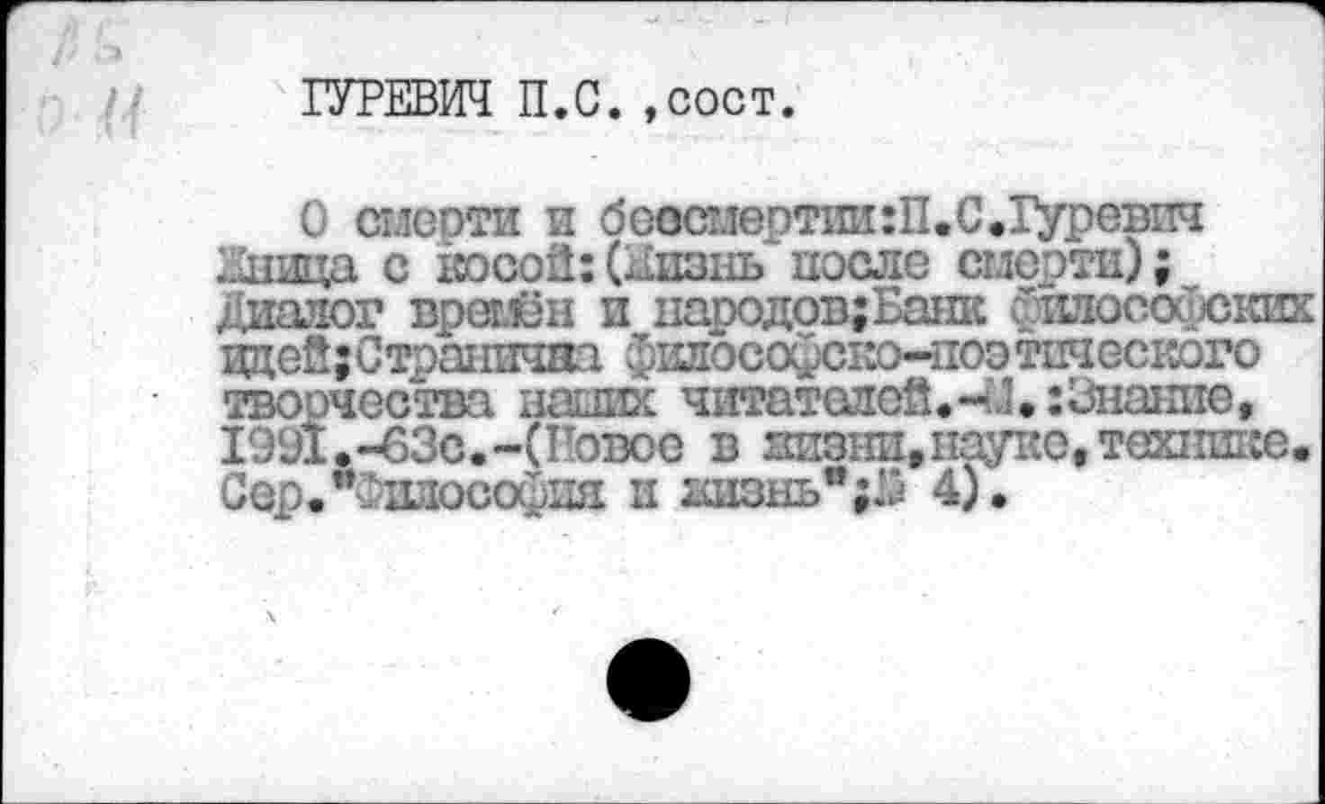 ﻿ГУРЕВИЧ П.С. ,сост.
О стясоти и боес1тертии:П.С.Гуревпч Глвда с косой:(лизнь после смерти); Диалог вретлён и народов;Ба1ПС теософских идей;Странячна фшюсофско-поо тшеского творчества наших читателей. 41. :3нанпе, 1991.-63с.-(Говое в низни»науке, технике. Сер.*Фиаософия и геюнь";.^ 4).